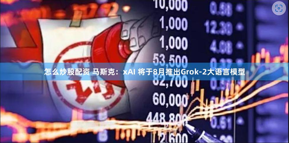 怎么炒股配资 马斯克：xAI 将于8月推出Grok-2大语言模型