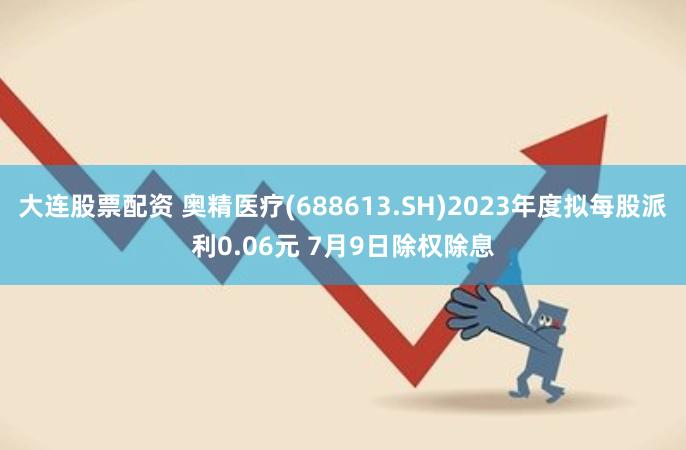 大连股票配资 奥精医疗(688613.SH)2023年度拟每股派利0.06元 7月9日除权除息