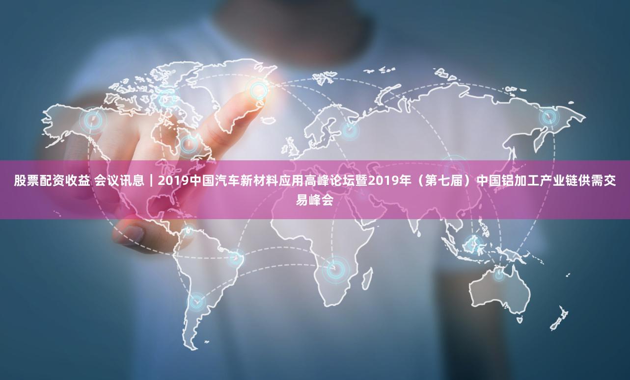 股票配资收益 会议讯息｜2019中国汽车新材料应用高峰论坛暨2019年（第七届）中国铝加工产业链供需交易峰会