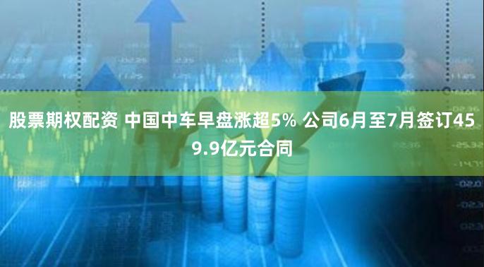 股票期权配资 中国中车早盘涨超5% 公司6月至7月签订459.9亿元合同