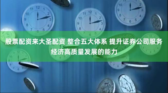 股票配资来大圣配资 整合五大体系 提升证券公司服务经济高质量发展的能力