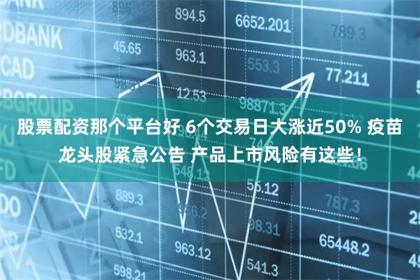 股票配资那个平台好 6个交易日大涨近50% 疫苗龙头股紧急公告 产品上市风险有这些！