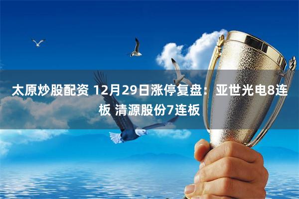 太原炒股配资 12月29日涨停复盘：亚世光电8连板 清源股份7连板