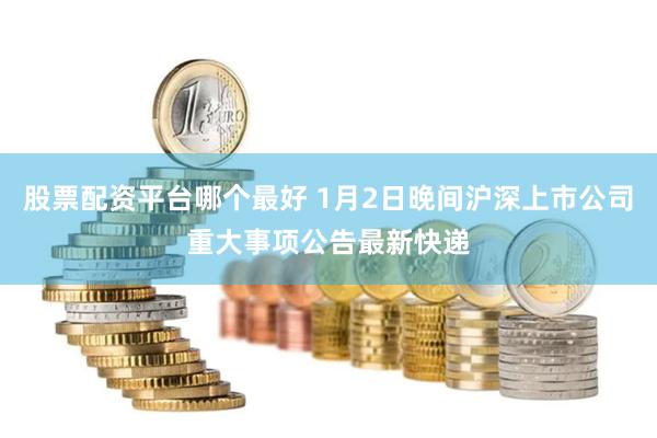 股票配资平台哪个最好 1月2日晚间沪深上市公司重大事项公告最新快递