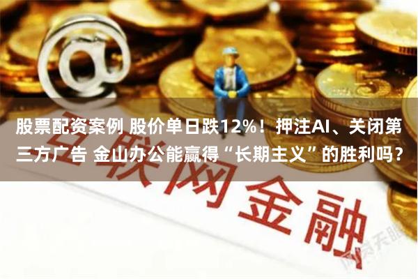 股票配资案例 股价单日跌12%！押注AI、关闭第三方广告 金山办公能赢得“长期主义”的胜利吗？