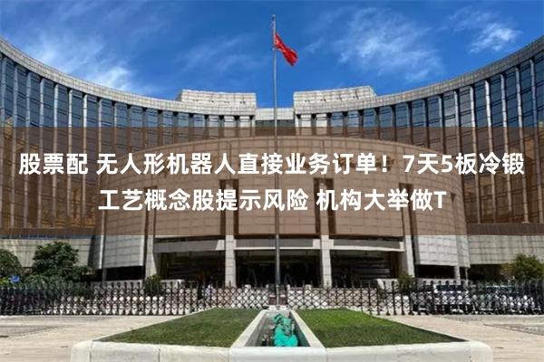 股票配 无人形机器人直接业务订单！7天5板冷锻工艺概念股提示风险 机构大举做T