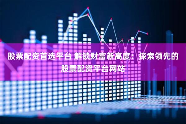 股票配资首选平台 解锁财富新高度：探索领先的股票配资平台网站