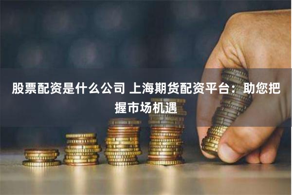 股票配资是什么公司 上海期货配资平台：助您把握市场机遇