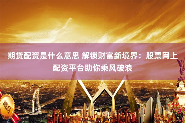 期货配资是什么意思 解锁财富新境界：股票网上配资平台助你乘风破浪