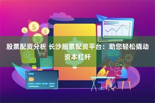 股票配资分析 长沙股票配资平台：助您轻松撬动资本杠杆