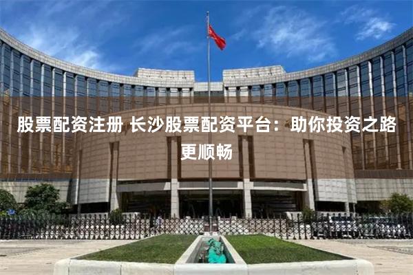 股票配资注册 长沙股票配资平台：助你投资之路更顺畅