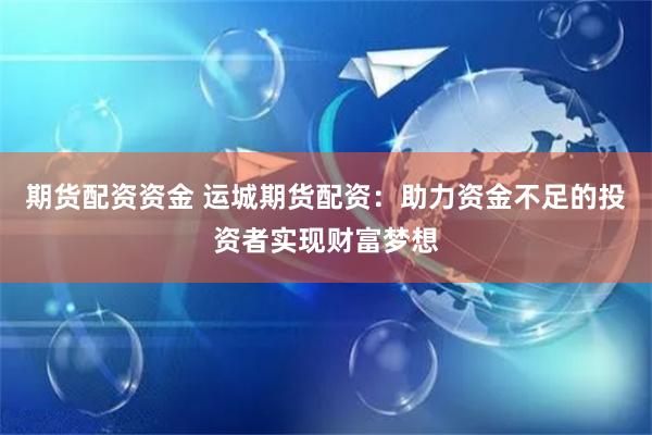 期货配资资金 运城期货配资：助力资金不足的投资者实现财富梦想