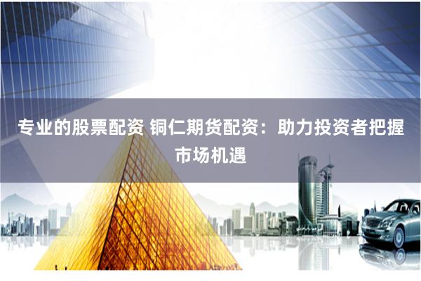 专业的股票配资 铜仁期货配资：助力投资者把握市场机遇