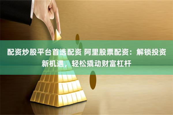 配资炒股平台首选配资 阿里股票配资：解锁投资新机遇，轻松撬动财富杠杆