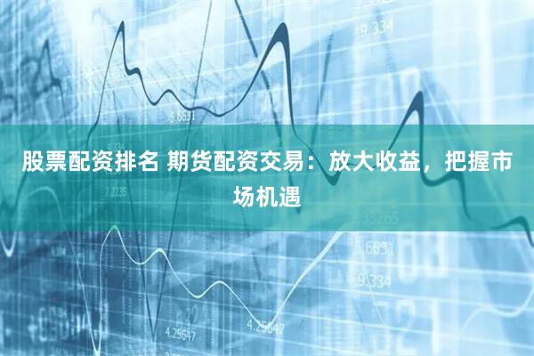 股票配资排名 期货配资交易：放大收益，把握市场机遇