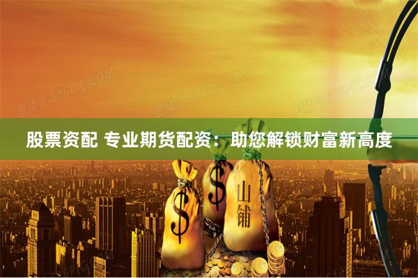 股票资配 专业期货配资：助您解锁财富新高度