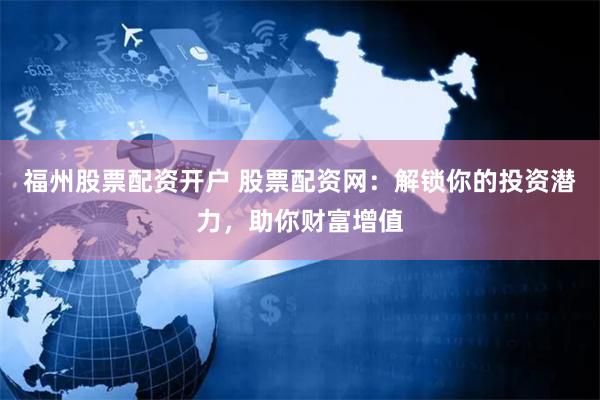 福州股票配资开户 股票配资网：解锁你的投资潜力，助你财富增值