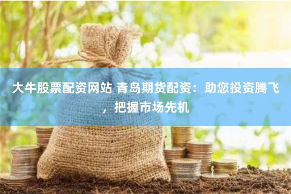 大牛股票配资网站 青岛期货配资：助您投资腾飞，把握市场先机