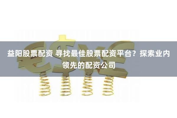 益阳股票配资 寻找最佳股票配资平台？探索业内领先的配资公司