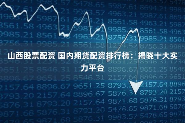 山西股票配资 国内期货配资排行榜：揭晓十大实力平台