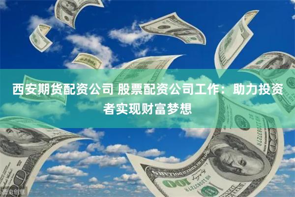 西安期货配资公司 股票配资公司工作：助力投资者实现财富梦想